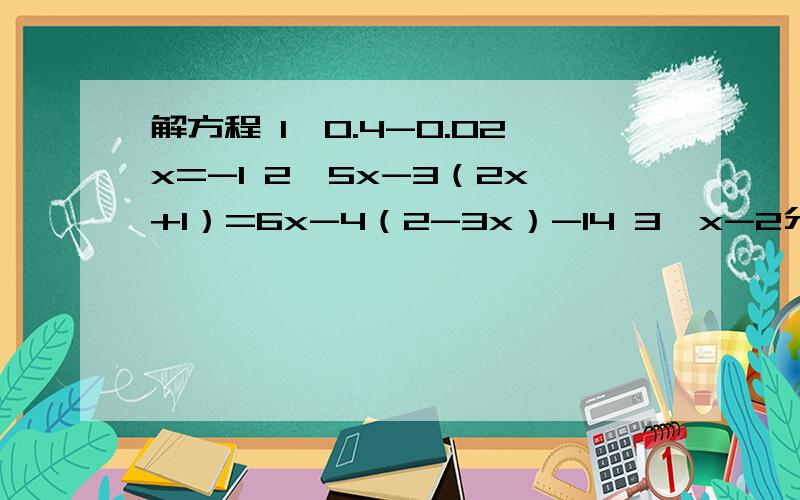 解方程 1、0.4-0.02x=-1 2、5x-3（2x+1）=6x-4（2-3x）-14 3、x-2分之x-1=2-3分之x+2