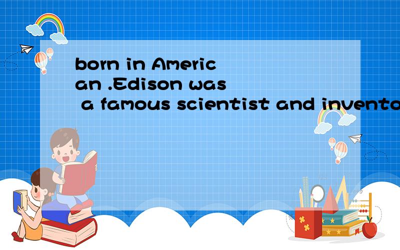 born in American .Edison was a famous scientist and inventor .he had more than 1000 great intention