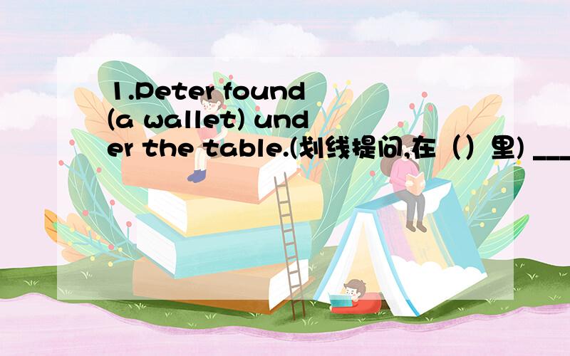 1.Peter found (a wallet) under the table.(划线提问,在（）里) ___ ___Peter___under the table?