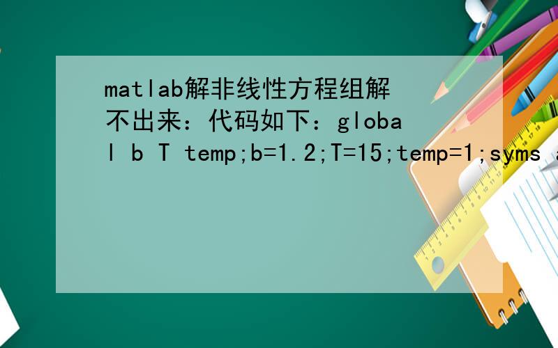 matlab解非线性方程组解不出来：代码如下：global b T temp;b=1.2;T=15;temp=1;syms a R;[a,R]=solve('a-(R-b)/2+0.5*((R-b)^2-0.281*R*T)^0.5=0','13*temp-13*(a+b)*a-0.912*T*R=0')运行结果如下：a =-(0.25*(0.281*R*T + (R - 2.0*a)^2 - 1.0