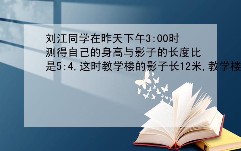 刘江同学在昨天下午3:00时测得自己的身高与影子的长度比是5:4,这时教学楼的影子长12米,教学楼的实际高度是多少米?