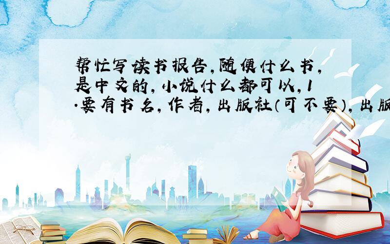 帮忙写读书报告,随便什么书,是中文的,小说什么都可以,1.要有书名,作者,出版社（可不要）,出版年分,2.内容简介（加符号一起150-200）,3.可选择最难忘的人物,最讨厌的人物,书中的教训,读后感