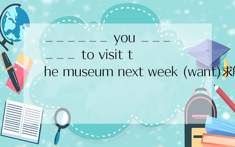 ______ you ______ to visit the museum next week (want)求解答