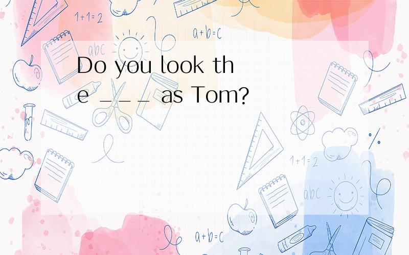 Do you look the ___ as Tom?
