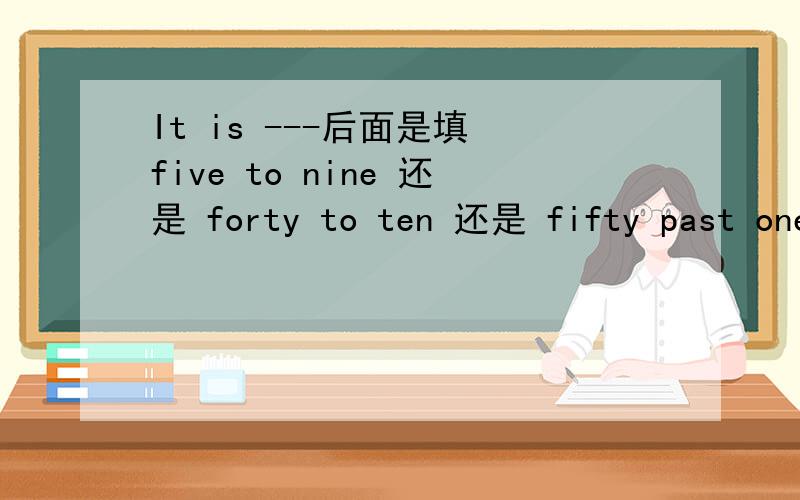 It is ---后面是填 five to nine 还是 forty to ten 还是 fifty past one