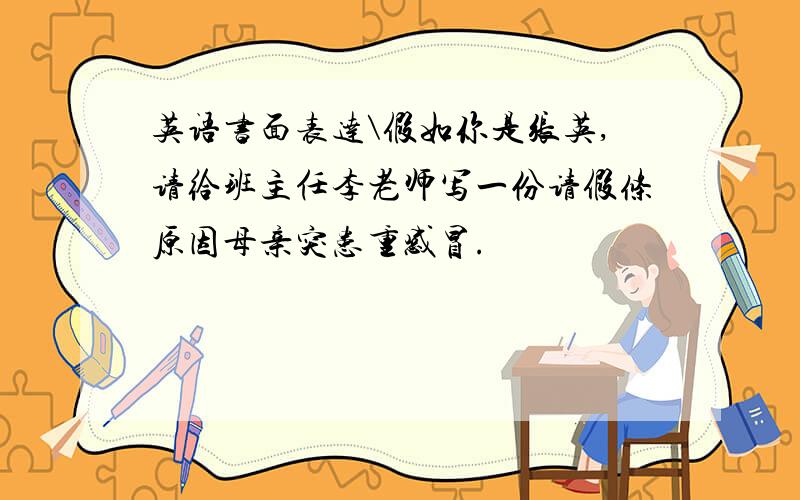 英语书面表达\假如你是张英,请给班主任李老师写一份请假条原因母亲突患重感冒.