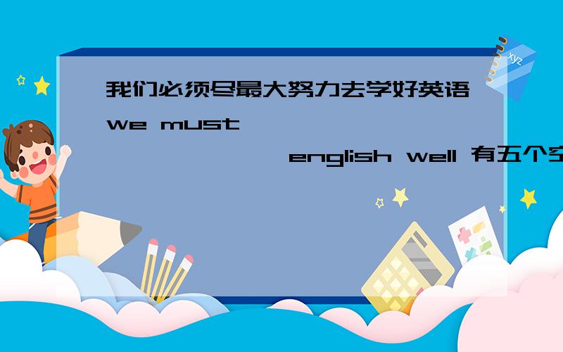 我们必须尽最大努力去学好英语we must —— —— —— —— ——english well 有五个空