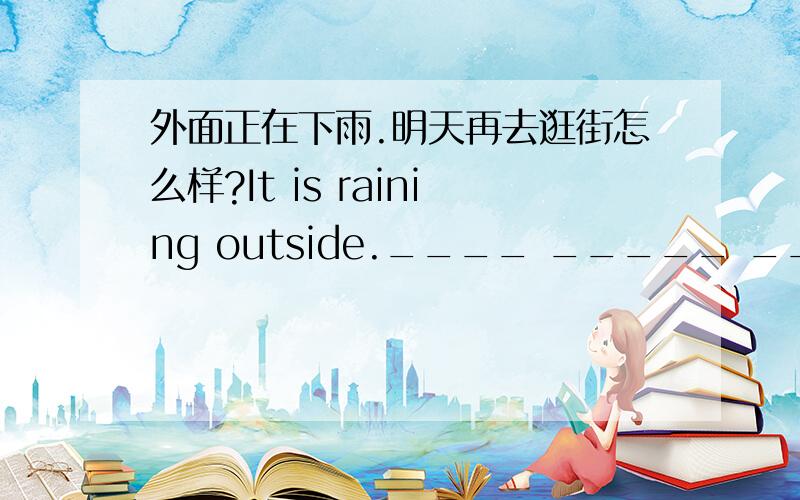 外面正在下雨.明天再去逛街怎么样?It is raining outside.____ _____ _____ shopping tomorrow?