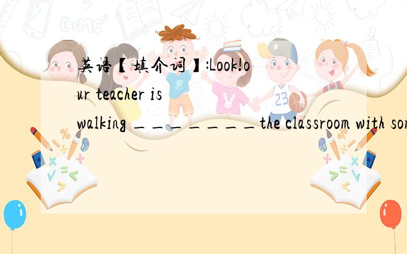 英语【填介词】:Look!our teacher is walking _______the classroom with some flowers .