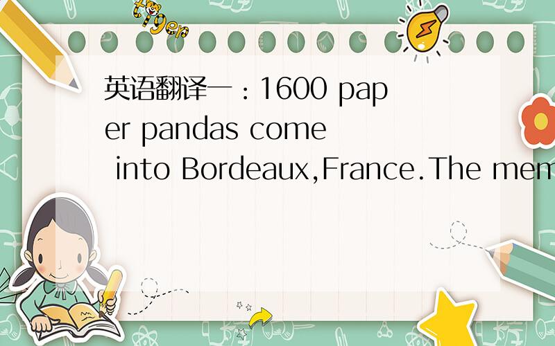 英语翻译一：1600 paper pandas come into Bordeaux,France.The members of the World Wildlife Fund(WWF) make these pandas.The pandas will go to many countries around the world.This will help people save pandas.There are only about 1600 pandas alive