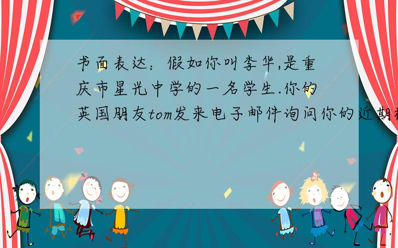 书面表达：假如你叫李华,是重庆市星光中学的一名学生.你的英国朋友tom发来电子邮件询问你的近期校园