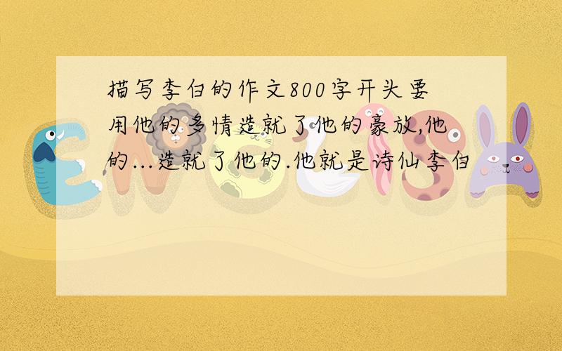 描写李白的作文800字开头要用他的多情造就了他的豪放,他的...造就了他的.他就是诗仙李白