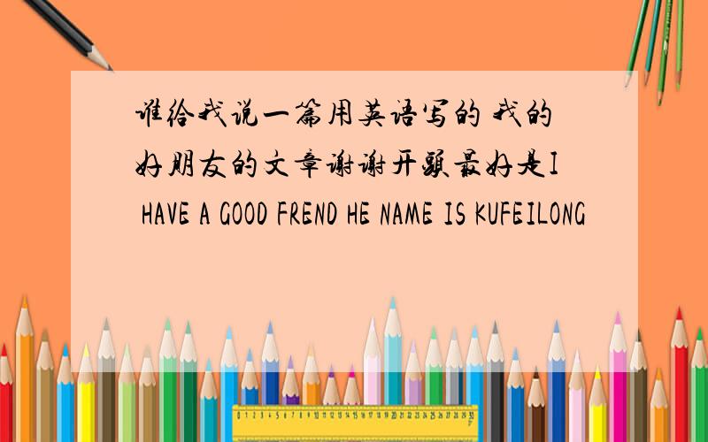 谁给我说一篇用英语写的 我的好朋友的文章谢谢开头最好是I HAVE A GOOD FREND HE NAME IS KUFEILONG