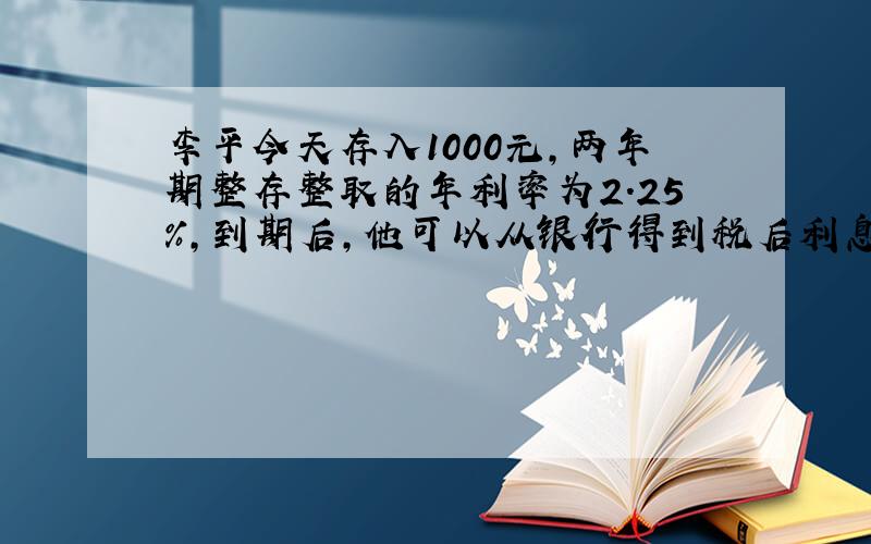 李平今天存入1000元,两年期整存整取的年利率为2.25%,到期后,他可以从银行得到税后利息（）元