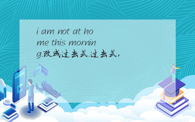 i am not at home this morning.改成过去式.过去式,