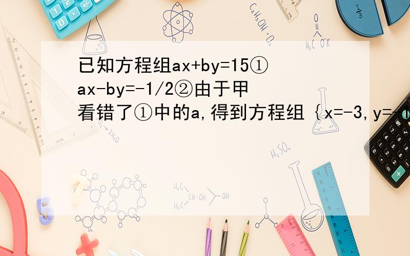 已知方程组ax+by=15①ax-by=-1/2②由于甲看错了①中的a,得到方程组｛x=-3,y=-1｝；乙看错了方程②中的b,得到方程组的解为｛x=5,y=4｝若按正确的a,b计算,则原方程组的解为?