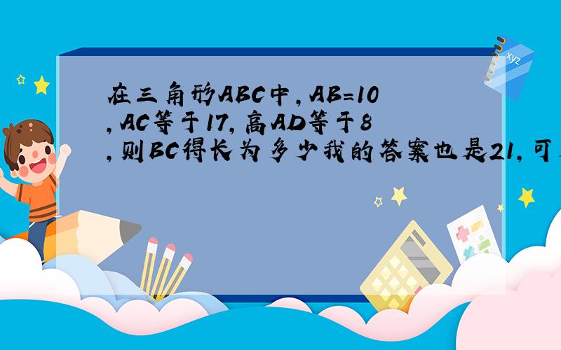 在三角形ABC中,AB＝10,AC等于17,高AD等于8,则BC得长为多少我的答案也是21，可是老师批了个半对，是不是有两个答案？