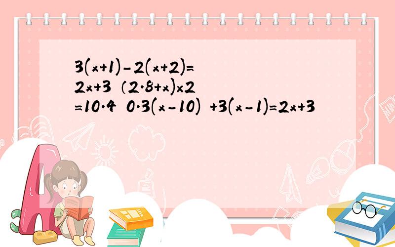 3(x+1)-2(x+2)=2x+3 （2.8+x)×2=10.4 0.3(x-10) +3(x-1)=2x+3