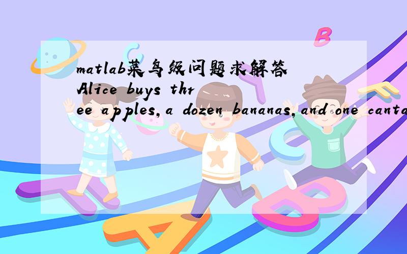 matlab菜鸟级问题求解答Alice buys three apples,a dozen bananas,and one cantaloupe for $2.36.Bob buys a dozen apples and two cantaloupes for $5.26.Carol buys two bananas and three cantaloupes for $2.77.How much do single pieces of each fruit co