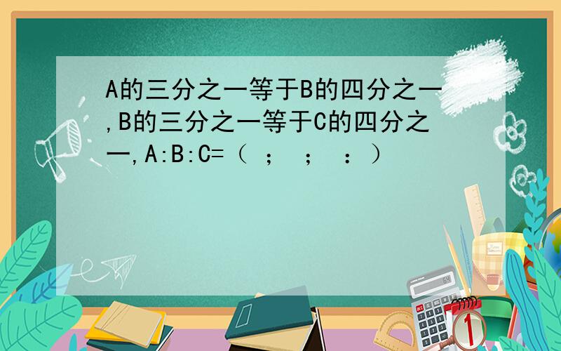 A的三分之一等于B的四分之一,B的三分之一等于C的四分之一,A:B:C=（ ； ； ：）