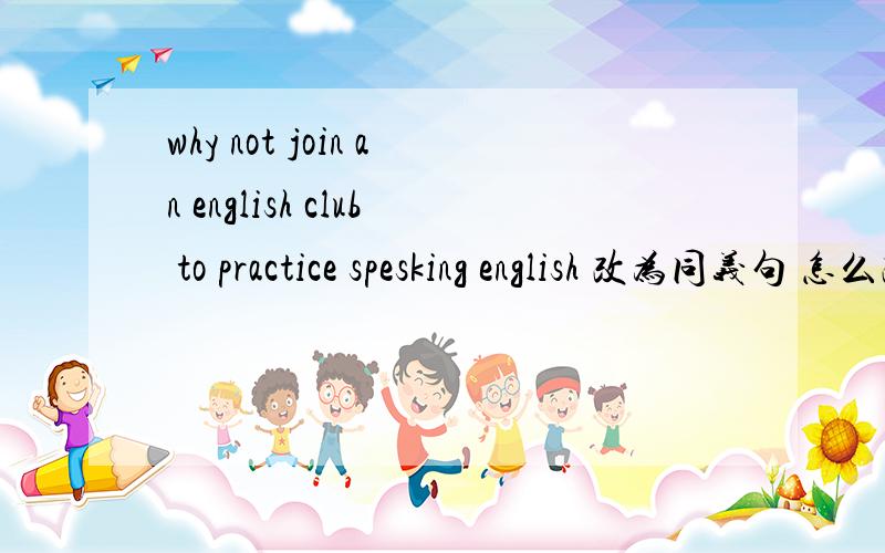 why not join an english club to practice spesking english 改为同义句 怎么改?