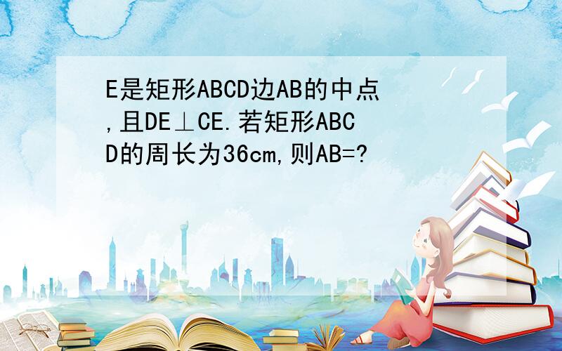 E是矩形ABCD边AB的中点,且DE⊥CE.若矩形ABCD的周长为36cm,则AB=?