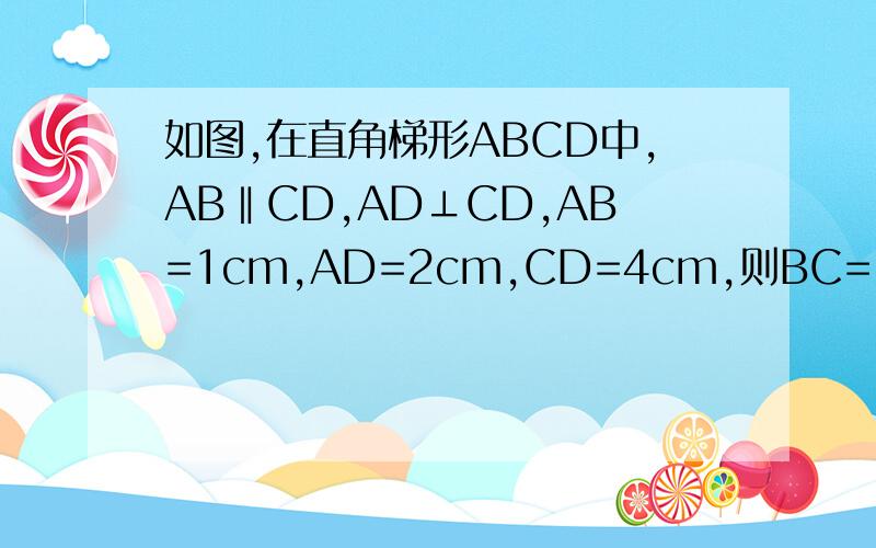 如图,在直角梯形ABCD中,AB‖CD,AD⊥CD,AB=1cm,AD=2cm,CD=4cm,则BC=____cm A|￣￣￣＼B|＿＿＿＿＼D C