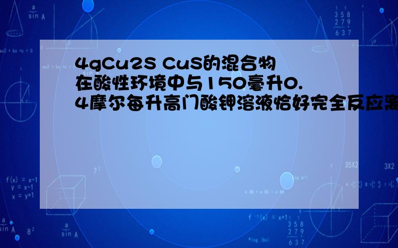 4gCu2S CuS的混合物在酸性环境中与150毫升0.4摩尔每升高门酸钾溶液恰好完全反应离子式为2MnO4- + Cu2S + 82MnO4- + Cu2S + 8H+ ==== 2Cu+SO4 2- + 2Mn2- +4H2O,MnO4- + Cu2S + H+ ==== Cu+SO4 2- + Mn2- +H2O,(未配平) 则混合