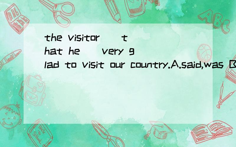 the visitor__that he__very glad to visit our country.A.said,was B.said,had been C.told,was D.spoke,had been 为什么选A.请讲讲详细的原因,