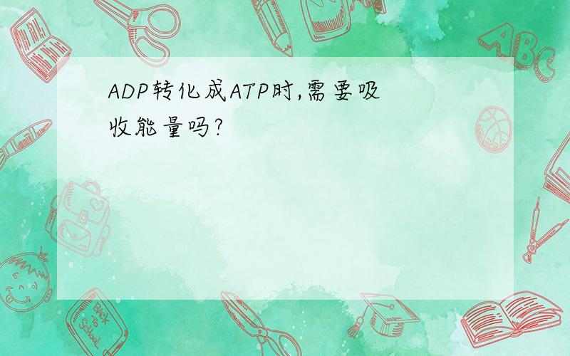 ADP转化成ATP时,需要吸收能量吗?