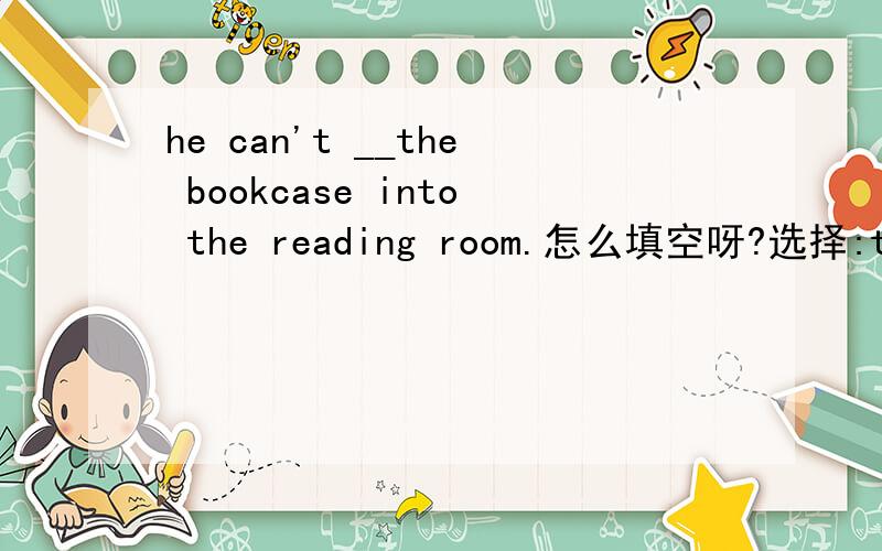 he can't __the bookcase into the reading room.怎么填空呀?选择:take carry bring fetch