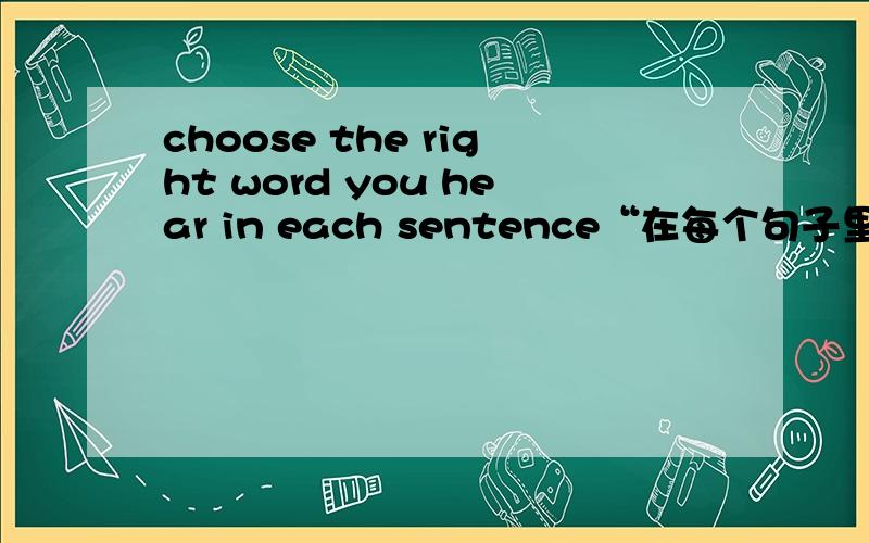 choose the right word you hear in each sentence“在每个句子里选出你所听到的正确单词”是这样翻译吗?可是书上翻译的是“根据你所听到的句子,选出正确的单词.”