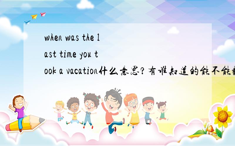 when was the last time you took a vacation什么意思?有谁知道的能不能翻译一下?