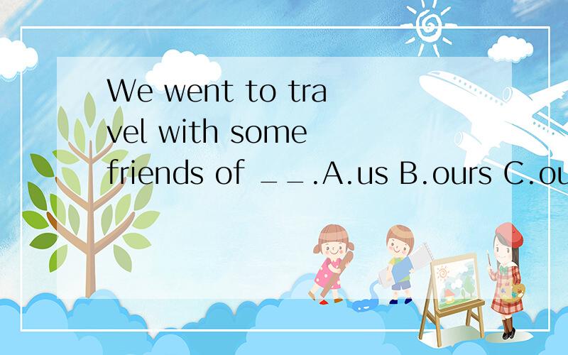 We went to travel with some friends of __.A.us B.ours C.our D.ourselves我认为应该选A 求答案和理由.