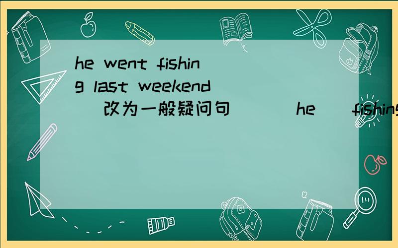 he went fishing last weekend （改为一般疑问句） （）he（）fishing last weekend
