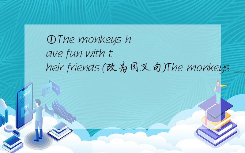 ①The monkeys have fun with their friends（改为同义句）The monkeys ____ ____ _____ ___ with their friends②What about seeing the lions firse?（改为同义句）___ ___ seeing the lions first?