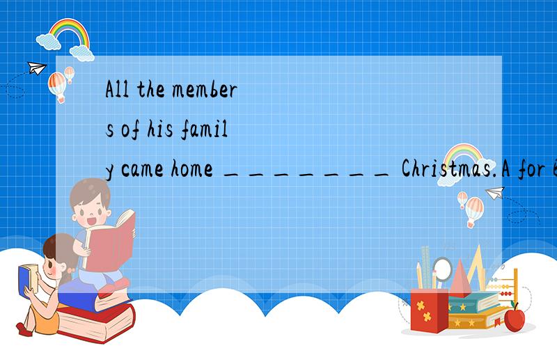 All the members of his family came home _______ Christmas.A for B from C in