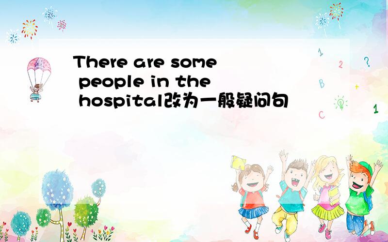 There are some people in the hospital改为一般疑问句