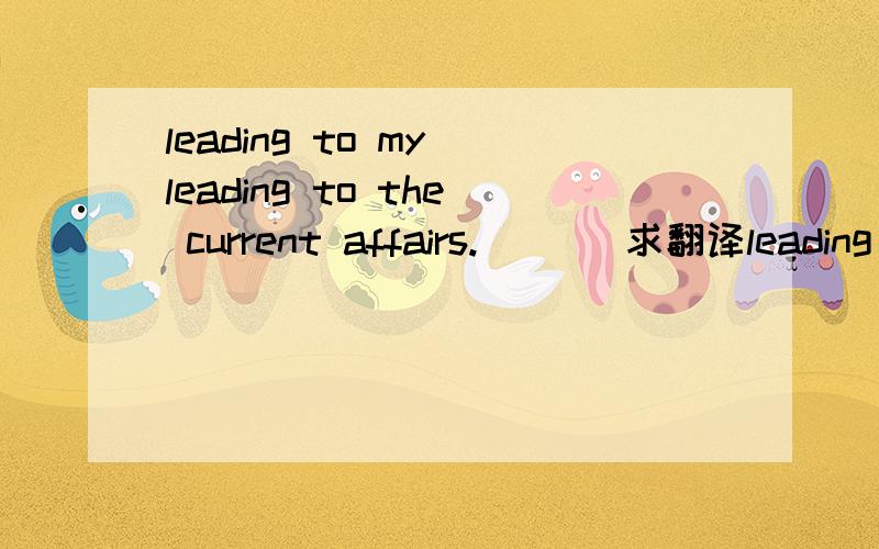 leading to my leading to the current affairs.       求翻译leading to my leading to the current affairs