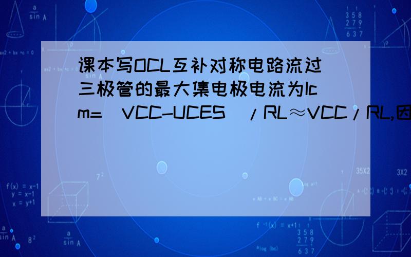 课本写OCL互补对称电路流过三极管的最大集电极电流为Icm=（VCC-UCES）/RL≈VCC/RL,因此选择功率三极管时接上,其集电极最大允许电流应为ICM>VCC/RL.按上面不是应该VCC/RL就已经是最大电流了么?怎