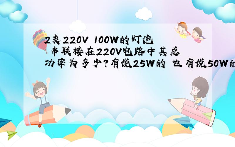 2支220V 100W的灯泡 串联接在220V电路中其总功率为多少?有说25W的 也有说50W的