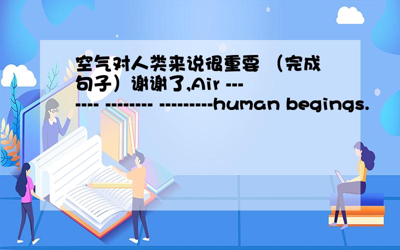 空气对人类来说很重要 （完成句子）谢谢了,Air ------- -------- ---------human begings.