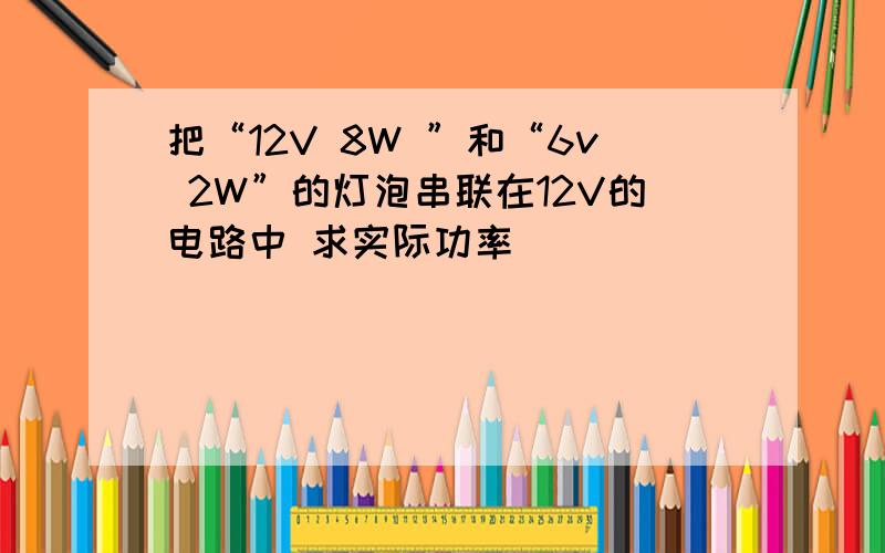 把“12V 8W ”和“6v 2W”的灯泡串联在12V的电路中 求实际功率