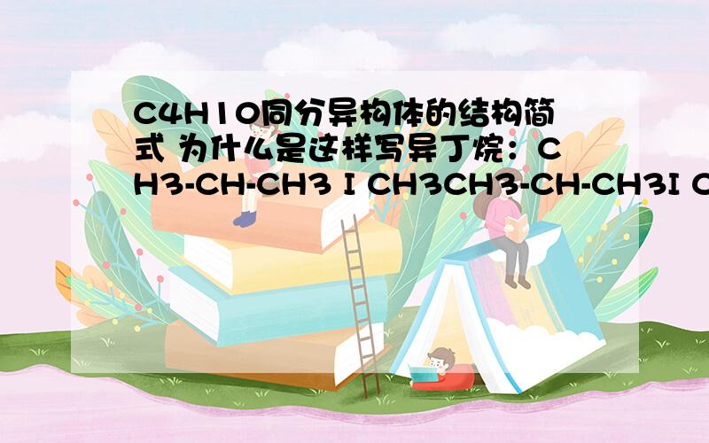 C4H10同分异构体的结构简式 为什么是这样写异丁烷：CH3-CH-CH3 I CH3CH3-CH-CH3I CH3