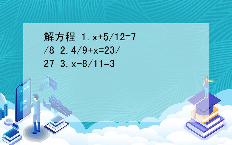 解方程 1.x+5/12=7/8 2.4/9+x=23/27 3.x-8/11=3