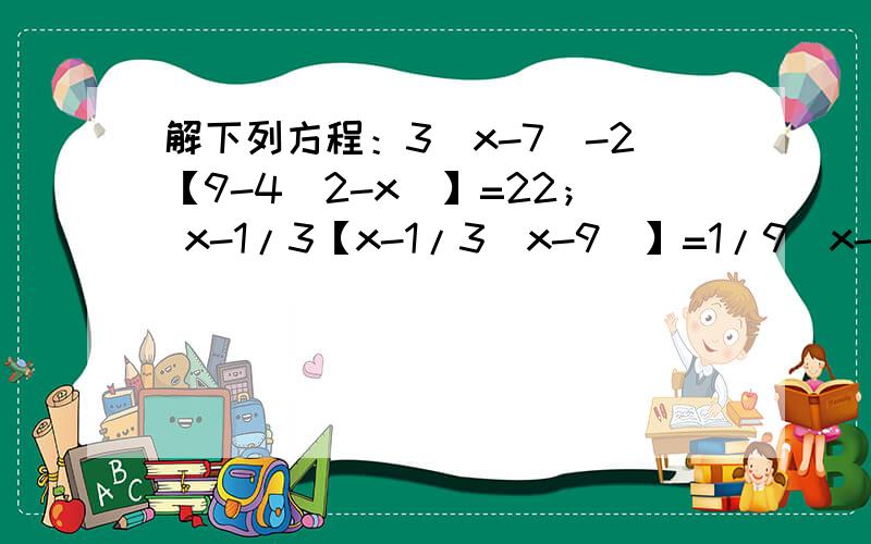 解下列方程：3（x-7）-2【9-4（2-x）】=22； x-1/3【x-1/3（x-9）】=1/9（x-9）.3（x-7）-2【9-4（2-x）】=22；x-1/3【x-1/3（x-9）】=1/9（x-9）.