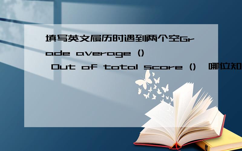 填写英文履历时遇到两个空Grade average () Out of total score (),哪位知道如何填写?两个挨在一起,是合在一起的还是有分别的意思?grade average（）好理解,单若是单独一个out of total score（）应该作何