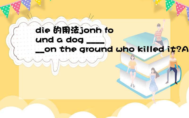 die 的用法jonh found a dog ______on the ground who killed it?A.die B.dead C.dying .D.died这几个在什么什么时候用