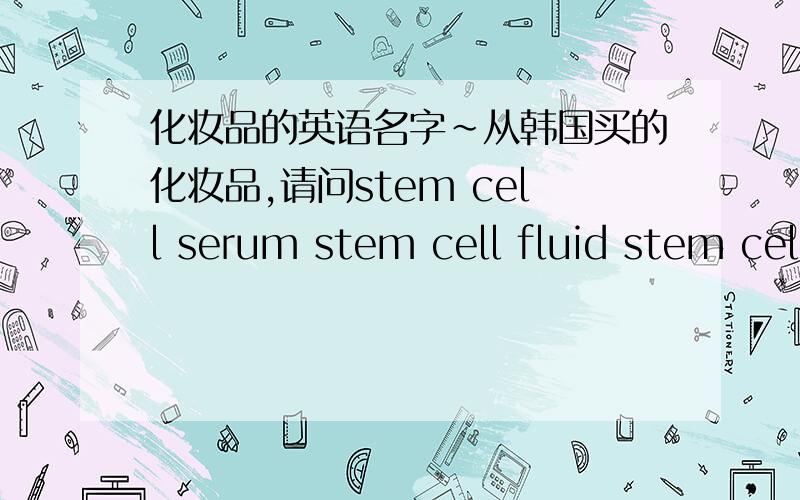 化妆品的英语名字~从韩国买的化妆品,请问stem cell serum stem cell fluid stem cell toner 加上日霜晚霜这些是一套……嗯,分别是干什么用的呢?