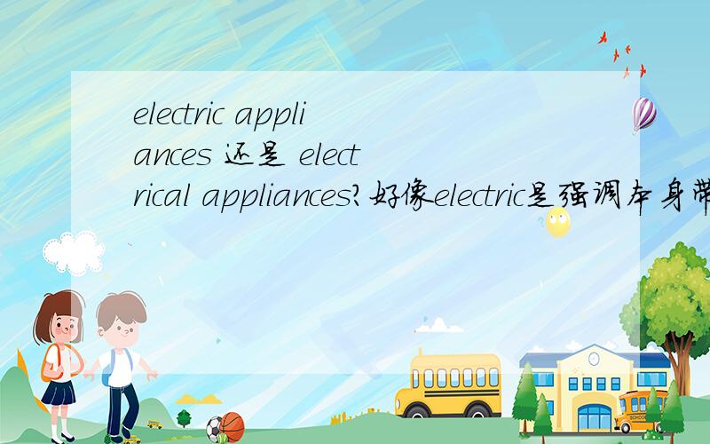 electric appliances 还是 electrical appliances?好像electric是强调本身带电,但似乎两种写法都看到过,不知道那种是真确的.